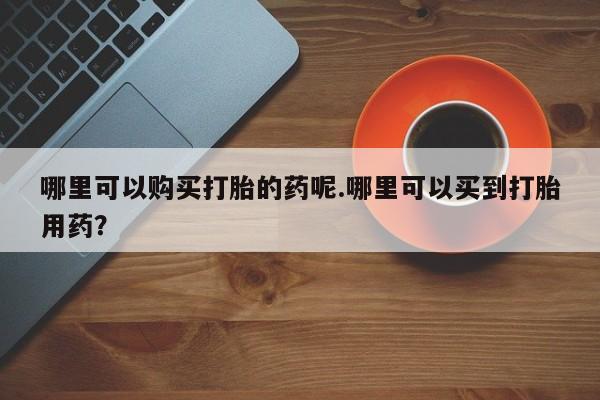 打胎药私人店可以买吗哪里可以购买打胎的药呢.哪里可以买到打胎用药？