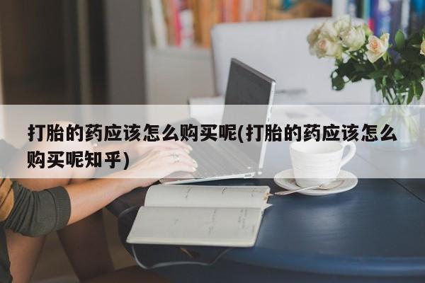 打胎药私人店可以买吗打胎的药应该怎么购买呢(打胎的药应该怎么购买呢知乎)